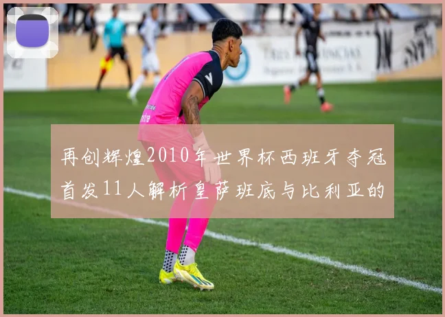 再创辉煌2010年世界杯西班牙夺冠首发11人解析皇萨班底与比利亚的传奇之路