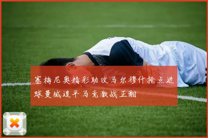 塞梅尼奥精彩助攻马尔穆什抢点进球曼城追平马竞激战正酣